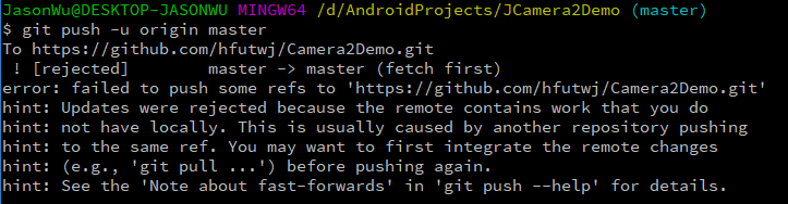 /d/Androi dProj ects/JCamera2Demo (master)  JasonWu@DESKTOP-JASONWU MINGW64  $ git push —u origin master  To https://gi Chub.com/hfutwj/Camera2Demo.git  ! C rejected]  master —> master (fetch fi rst)  error  hint:  hint:  hint:  hint:  hint:  : failed to push some refs to 'https://github.com/hfutwj/Camera2Demo.git'  Updates were rej ected because the remote contains work that you do  not have locally. This is usually caused by another repository pushing  to the same ref. You may want to fi rst integrate the remote changes  (e.g., 'g it pull  . ' ) before pushing again.  See the 'Note about fast—forwards' in ' git push  —help' for details.